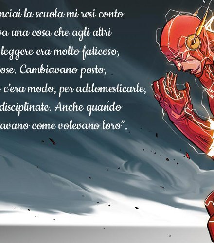 “Quando cominciai la scuola mi resi conto che mi succedeva una cosa che agli altri non accadeva: leggere era molto faticoso, le lettere dispettose. Cambiavano posto, impazzite. Non c’era modo, per addomesticarle, quelle lettere indisciplinate. Anche quando scrivevo si spostavano come volevano loro”.